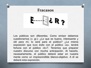Fracasos
Los públicos son diferentes. Como emisor debemos
cuestionarnos (v. gr.): ¿Lo que es bueno, interesante y
útil para mí, lo será para el público? ¿La misma
exposición que tuvo éxito con el público «a», tendrá
fortuna con el público «b»?. Tenemos que preparar
nuestro discurso con mucha anticipación. Al hacerlo,
necesariamente, el público deberá estar en nuestra
mente como un imprescindible blanco-objetivo. A él se
deberá esta exposición.
 