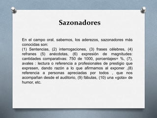 Sazonadores
En el campo oral, sabemos, los aderezos, sazonadores más
conocidas son:
(1) Sentencias, (2) interrogaciones, (3) frases célebres, (4)
refranes (5) anécdotas, (6) expresión de magnitudes:
cantidades comparativas: 750 de 1000, porcentajes= %, (7),
avales : lectura o referencia a profesionales de prestigio que
expresen, dando razón a lo que afirmamos al exponer ,(8)
referencia a personas apreciadas por todos , que nos
acompañan desde el auditorio, (9) fábulas, (10) una «gota» de
humor, etc.
 