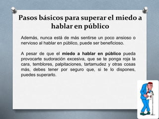 Pasos básicos para superar el miedo a
hablar en público
Además, nunca está de más sentirse un poco ansioso o
nervioso al hablar en público, puede ser beneficioso.
A pesar de que el miedo a hablar en público pueda
provocarte sudoración excesiva, que se te ponga roja la
cara, temblores, palpitaciones, tartamudez y otras cosas
más, debes tener por seguro que, si te lo dispones,
puedes superarlo.
 