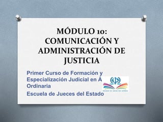 MÓDULO 10:
COMUNICACIÓN Y
ADMINISTRACIÓN DE
JUSTICIA
Primer Curso de Formación y
Especialización Judicial en Área
Ordinaria
Escuela de Jueces del Estado
 