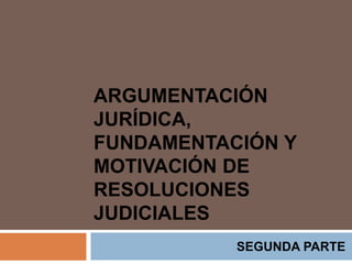 ARGUMENTACIÓN
JURÍDICA,
FUNDAMENTACIÓN Y
MOTIVACIÓN DE
RESOLUCIONES
JUDICIALES
SEGUNDA PARTE
 