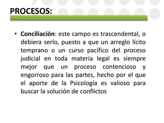PROCESOS:
• Conciliación: este campo es trascendental, o
debiera serlo, puesto a que un arreglo lícito
temprano o un curso pacífico del proceso
judicial en toda materia legal es siempre
mejor que un proceso contencioso y
engorroso para las partes, hecho por el que
el aporte de la Psicología es valioso para
buscar la solución de conflictos
 