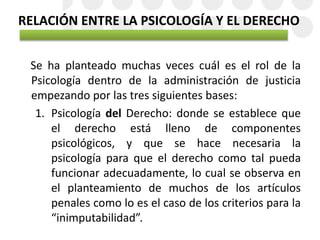 RELACIÓN ENTRE LA PSICOLOGÍA Y EL DERECHO
Se ha planteado muchas veces cuál es el rol de la
Psicología dentro de la administración de justicia
empezando por las tres siguientes bases:
1. Psicología del Derecho: donde se establece que
el derecho está lleno de componentes
psicológicos, y que se hace necesaria la
psicología para que el derecho como tal pueda
funcionar adecuadamente, lo cual se observa en
el planteamiento de muchos de los artículos
penales como lo es el caso de los criterios para la
“inimputabilidad”.
 