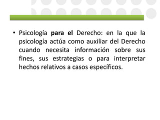• Psicología para el Derecho: en la que la
psicología actúa como auxiliar del Derecho
cuando necesita información sobre sus
fines, sus estrategias o para interpretar
hechos relativos a casos específicos.
 