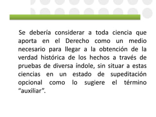 Se debería considerar a toda ciencia que
aporta en el Derecho como un medio
necesario para llegar a la obtención de la
verdad histórica de los hechos a través de
pruebas de diversa índole, sin situar a estas
ciencias en un estado de supeditación
opcional como lo sugiere el término
“auxiliar”.
 
