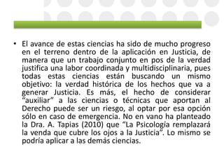 • El avance de estas ciencias ha sido de mucho progreso
en el terreno dentro de la aplicación en Justicia, de
manera que un trabajo conjunto en pos de la verdad
justifica una labor coordinada y multidisciplinaria, pues
todas estas ciencias están buscando un mismo
objetivo: la verdad histórica de los hechos que va a
generar Justicia. Es más, el hecho de considerar
“auxiliar” a las ciencias o técnicas que aportan al
Derecho puede ser un riesgo, al optar por esa opción
sólo en caso de emergencia. No en vano ha planteado
la Dra. A. Tapias (2010) que “La Psicología remplazará
la venda que cubre los ojos a la Justicia”. Lo mismo se
podría aplicar a las demás ciencias.
 