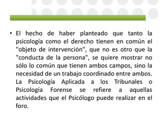 • El hecho de haber planteado que tanto la
psicología como el derecho tienen en común el
"objeto de intervención", que no es otro que la
"conducta de la persona", se quiere mostrar no
sólo lo común que tienen ambos campos, sino la
necesidad de un trabajo coordinado entre ambos.
La Psicología Aplicada a los Tribunales o
Psicología Forense se refiere a aquellas
actividades que el Psicólogo puede realizar en el
foro.
 