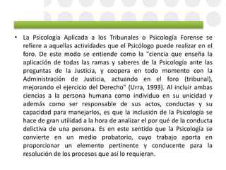 • La Psicología Aplicada a los Tribunales o Psicología Forense se
refiere a aquellas actividades que el Psicólogo puede realizar en el
foro. De este modo se entiende como la "ciencia que enseña la
aplicación de todas las ramas y saberes de la Psicología ante las
preguntas de la Justicia, y coopera en todo momento con la
Administración de Justicia, actuando en el foro (tribunal),
mejorando el ejercicio del Derecho" (Urra, 1993). Al incluir ambas
ciencias a la persona humana como individuo en su unicidad y
además como ser responsable de sus actos, conductas y su
capacidad para manejarlos, es que la inclusión de la Psicología se
hace de gran utilidad a la hora de analizar el por qué de la conducta
delictiva de una persona. Es en este sentido que la Psicología se
convierte en un medio probatorio, cuyo trabajo aporta en
proporcionar un elemento pertinente y conducente para la
resolución de los procesos que así lo requieran.
 