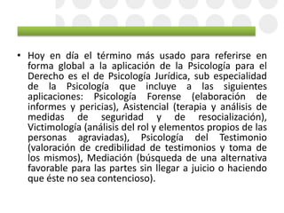 • Hoy en día el término más usado para referirse en
forma global a la aplicación de la Psicología para el
Derecho es el de Psicología Jurídica, sub especialidad
de la Psicología que incluye a las siguientes
aplicaciones: Psicología Forense (elaboración de
informes y pericias), Asistencial (terapia y análisis de
medidas de seguridad y de resocialización),
Victimología (análisis del rol y elementos propios de las
personas agraviadas), Psicología del Testimonio
(valoración de credibilidad de testimonios y toma de
los mismos), Mediación (búsqueda de una alternativa
favorable para las partes sin llegar a juicio o haciendo
que éste no sea contencioso).
 