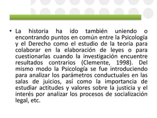 • La historia ha ido también uniendo o
encontrando puntos en común entre la Psicología
y el Derecho como el estudio de la teoría para
colaborar en la elaboración de leyes o para
cuestionarlas cuando la investigación encuentre
resultados contrarios (Clemente, 1998). Del
mismo modo la Psicología se fue introduciendo
para analizar los parámetros conductuales en las
salas de juicios, así como la importancia de
estudiar actitudes y valores sobre la justicia y el
interés por analizar los procesos de socialización
legal, etc.
 