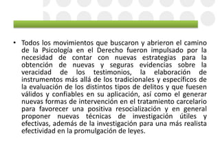 • Todos los movimientos que buscaron y abrieron el camino
de la Psicología en el Derecho fueron impulsado por la
necesidad de contar con nuevas estrategias para la
obtención de nuevas y seguras evidencias sobre la
veracidad de los testimonios, la elaboración de
instrumentos más allá de los tradicionales y específicos de
la evaluación de los distintos tipos de delitos y que fuesen
válidos y confiables en su aplicación, así como el generar
nuevas formas de intervención en el tratamiento carcelario
para favorecer una positiva resocialización y en general
proponer nuevas técnicas de investigación útiles y
efectivas, además de la investigación para una más realista
efectividad en la promulgación de leyes.
 