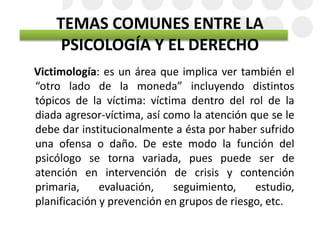 TEMAS COMUNES ENTRE LA
PSICOLOGÍA Y EL DERECHO
Victimología: es un área que implica ver también el
“otro lado de la moneda” incluyendo distintos
tópicos de la víctima: víctima dentro del rol de la
diada agresor-víctima, así como la atención que se le
debe dar institucionalmente a ésta por haber sufrido
una ofensa o daño. De este modo la función del
psicólogo se torna variada, pues puede ser de
atención en intervención de crisis y contención
primaria, evaluación, seguimiento, estudio,
planificación y prevención en grupos de riesgo, etc.
 