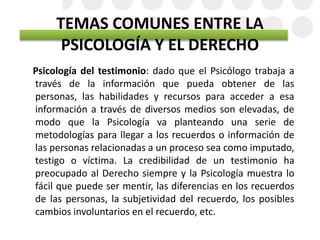 TEMAS COMUNES ENTRE LA
PSICOLOGÍA Y EL DERECHO
Psicología del testimonio: dado que el Psicólogo trabaja a
través de la información que pueda obtener de las
personas, las habilidades y recursos para acceder a esa
información a través de diversos medios son elevadas, de
modo que la Psicología va planteando una serie de
metodologías para llegar a los recuerdos o información de
las personas relacionadas a un proceso sea como imputado,
testigo o víctima. La credibilidad de un testimonio ha
preocupado al Derecho siempre y la Psicología muestra lo
fácil que puede ser mentir, las diferencias en los recuerdos
de las personas, la subjetividad del recuerdo, los posibles
cambios involuntarios en el recuerdo, etc.
 