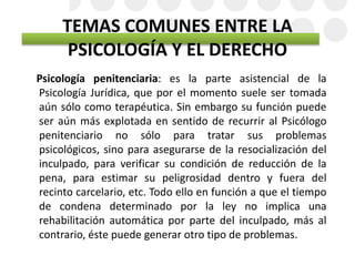TEMAS COMUNES ENTRE LA
PSICOLOGÍA Y EL DERECHO
Psicología penitenciaria: es la parte asistencial de la
Psicología Jurídica, que por el momento suele ser tomada
aún sólo como terapéutica. Sin embargo su función puede
ser aún más explotada en sentido de recurrir al Psicólogo
penitenciario no sólo para tratar sus problemas
psicológicos, sino para asegurarse de la resocialización del
inculpado, para verificar su condición de reducción de la
pena, para estimar su peligrosidad dentro y fuera del
recinto carcelario, etc. Todo ello en función a que el tiempo
de condena determinado por la ley no implica una
rehabilitación automática por parte del inculpado, más al
contrario, éste puede generar otro tipo de problemas.
 