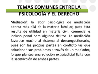 TEMAS COMUNES ENTRE LA
PSICOLOGÍA Y EL DERECHO
Mediación: la labor psicológica de mediación
abarca más allá de la materia familiar, pues ésta
resulta de utilidad en materia civil, comercial e
incluso penal para algunos delitos. La mediación
favorece mucho al sistema al descongestionarlo,
pues son las propias partes en conflicto las que
solucionan sus problemas a través de un mediador,
lo que plantea una solución extrajudicial lícita con
la satisfacción de ambas partes.
 