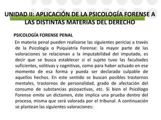 UNIDAD II: APLICACIÓN DE LA PSICOLOGÍA FORENSE A
LAS DISTINTAS MATERIAS DEL DERECHO
PSICOLOGÍA FORENSE PENAL
En materia penal pueden realizarse las siguientes pericias a través
de la Psicología o Psiquiatría Forense: la mayor parte de las
valoraciones se relacionan a la imputabilidad del imputado, es
decir que se busca establecer si el sujeto tuvo las facultades
suficientes, volitivas y cognitivas, como para haber actuado en ese
momento de esa forma y pueda ser declarado culpable de
aquellos hechos. En este sentido se buscan posibles trastornos
mentales, trastornos de personalidad, grado de afectación del
consumo de substancias psicoactivas, etc. Si bien el Psicólogo
Forense emite un dictamen, éste implica una prueba dentro del
proceso, misma que será valorada por el tribunal. A continuación
se plantean las siguientes valoraciones:
 