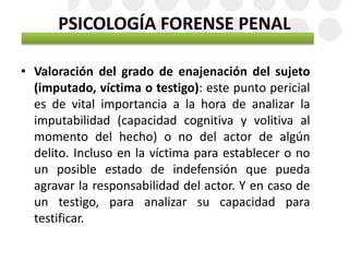 PSICOLOGÍA FORENSE PENAL
• Valoración del grado de enajenación del sujeto
(imputado, víctima o testigo): este punto pericial
es de vital importancia a la hora de analizar la
imputabilidad (capacidad cognitiva y volitiva al
momento del hecho) o no del actor de algún
delito. Incluso en la víctima para establecer o no
un posible estado de indefensión que pueda
agravar la responsabilidad del actor. Y en caso de
un testigo, para analizar su capacidad para
testificar.
 