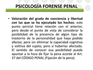 PSICOLOGÍA FORENSE PENAL
• Valoración del grado de conciencia y libertad
con las que se ha ejecutado los hechos: este
punto pericial tiene relación con el anterior,
pero desde el punto de vista de considerar la
posibilidad de la presencia de algún tipo de
trastorno de la personalidad que haya podido
afectar, pero sin eliminar la capacidad cognitiva
y volitiva del sujeto, pero sí haberlas afectado.
El sentido de conocer esa posibilidad puede
apuntar a la hora de fijar la pena acorde al Art.
37 del CÓDIGO PENAL (Fijación de la pena).
 