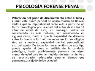 PSICOLOGÍA FORENSE PENAL
• Valoración del grado de discernimiento entre el bien y
el mal: este punto pericial no aplica mucho en Bolivia,
dado a que la imputabilidad recae más a partir de un
factor cronológico por la edad del autor desde los 14
años de edad de éste, sin embargo podría ser
considerado, es más debiera, ser considerado en
algunos casos, dado a que la capacidad de discernir
entre lo bueno y lo malo no recae en lo cronológico,
sino en la madurez, capacidad mental, personalidad,
etc. del sujeto. De todas formas el análisis de este tipo
puede ayudar al Juez al análisis de la conducta
patológica, hasta posiblemente perversa de algún
menor de edad para tomar medidas de internamiento o
de resocialización adecuadas para el tiempo que
permanezca alejado de la sociedad.
 