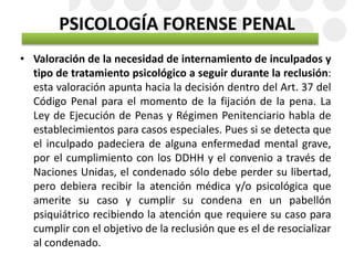PSICOLOGÍA FORENSE PENAL
• Valoración de la necesidad de internamiento de inculpados y
tipo de tratamiento psicológico a seguir durante la reclusión:
esta valoración apunta hacia la decisión dentro del Art. 37 del
Código Penal para el momento de la fijación de la pena. La
Ley de Ejecución de Penas y Régimen Penitenciario habla de
establecimientos para casos especiales. Pues si se detecta que
el inculpado padeciera de alguna enfermedad mental grave,
por el cumplimiento con los DDHH y el convenio a través de
Naciones Unidas, el condenado sólo debe perder su libertad,
pero debiera recibir la atención médica y/o psicológica que
amerite su caso y cumplir su condena en un pabellón
psiquiátrico recibiendo la atención que requiere su caso para
cumplir con el objetivo de la reclusión que es el de resocializar
al condenado.
 