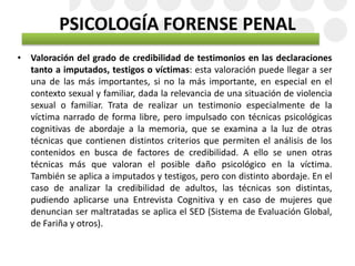 PSICOLOGÍA FORENSE PENAL
• Valoración del grado de credibilidad de testimonios en las declaraciones
tanto a imputados, testigos o víctimas: esta valoración puede llegar a ser
una de las más importantes, si no la más importante, en especial en el
contexto sexual y familiar, dada la relevancia de una situación de violencia
sexual o familiar. Trata de realizar un testimonio especialmente de la
víctima narrado de forma libre, pero impulsado con técnicas psicológicas
cognitivas de abordaje a la memoria, que se examina a la luz de otras
técnicas que contienen distintos criterios que permiten el análisis de los
contenidos en busca de factores de credibilidad. A ello se unen otras
técnicas más que valoran el posible daño psicológico en la víctima.
También se aplica a imputados y testigos, pero con distinto abordaje. En el
caso de analizar la credibilidad de adultos, las técnicas son distintas,
pudiendo aplicarse una Entrevista Cognitiva y en caso de mujeres que
denuncian ser maltratadas se aplica el SED (Sistema de Evaluación Global,
de Fariña y otros).
 