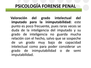 PSICOLOGÍA FORENSE PENAL
Valoración del grado intelectual del
imputado para la inimputabilidad: este
punto es poco frecuente, pues raras veces se
duda de la inteligencia del imputado y su
grado de inteligencia no guarda mucha
relación con el hecho, salvo que se sospeche
de un grado muy bajo de capacidad
intelectual como para poder considerar un
grado de inimputabilidad o de semi
imputabilidad.
 