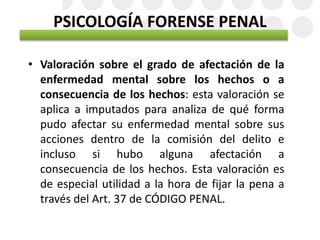 PSICOLOGÍA FORENSE PENAL
• Valoración sobre el grado de afectación de la
enfermedad mental sobre los hechos o a
consecuencia de los hechos: esta valoración se
aplica a imputados para analiza de qué forma
pudo afectar su enfermedad mental sobre sus
acciones dentro de la comisión del delito e
incluso si hubo alguna afectación a
consecuencia de los hechos. Esta valoración es
de especial utilidad a la hora de fijar la pena a
través del Art. 37 de CÓDIGO PENAL.
 