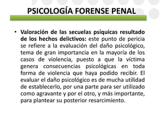 PSICOLOGÍA FORENSE PENAL
• Valoración de las secuelas psíquicas resultado
de los hechos delictivos: este punto de pericia
se refiere a la evaluación del daño psicológico,
tema de gran importancia en la mayoría de los
casos de violencia, puesto a que la víctima
genera consecuencias psicológicas en toda
forma de violencia que haya podido recibir. El
evaluar el daño psicológico es de mucha utilidad
de establecerlo, por una parte para ser utilizado
como agravante y por el otro, y más importante,
para plantear su posterior resarcimiento.
 