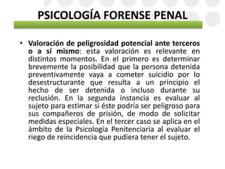 PSICOLOGÍA FORENSE PENAL
• Valoración de peligrosidad potencial ante terceros
o a sí mismo: esta valoración es relevante en
distintos momentos. En el primero es determinar
brevemente la posibilidad que la persona detenida
preventivamente vaya a cometer suicidio por lo
desestructurante que resulta a un principio el
hecho de ser detenida o incluso durante su
reclusión. En la segunda instancia es evaluar al
sujeto para estimar si éste podría ser peligroso para
sus compañeros de prisión, de modo de solicitar
medidas especiales. En el tercer caso se aplica en el
ámbito de la Psicología Penitenciaria al evaluar el
riego de reincidencia que pudiera tener el sujeto.
 