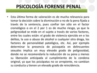 PSICOLOGÍA FORENSE PENAL
• Esta última forma de valoración es de mucha relevancia para
tomar la decisión sobre la disminución o no de la pena fijada a
través de la sentencia, pues confiar tan sólo en el factor
cronológico o en el 2 por 1 es de mucho riesgo, ya que la
peligrosidad se mide en el sujeto a través de varios factores,
entre los cuales están: el grado de violencia ejercido en o los
delitos, la uso o abuso de alcohol o cualquier otra droga, los
factores de personalidad patológica, etc. Así, por ejemplo
determinar la presencia de psicopatía en delincuentes
sexuales implica un muy elevado grado de peligrosidad,
donde no se recomendaría la reducción de su pena y menos
su liberación anticipada al cumplimiento de la condena
original, ya que los psicópatas no se arrepiente, no cambian
su conducta y tienen un elevado grado de reincidencia.
 