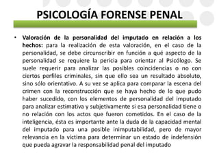 PSICOLOGÍA FORENSE PENAL
• Valoración de la personalidad del imputado en relación a los
hechos: para la realización de esta valoración, en el caso de la
personalidad, se debe circunscribir en función a qué aspecto de la
personalidad se requiere la pericia para orientar al Psicólogo. Se
suele requerir para analizar las posibles coincidencias o no con
ciertos perfiles criminales, sin que ello sea un resultado absoluto,
sino sólo orientativo. A su vez se aplica para comparar la escena del
crimen con la reconstrucción que se haya hecho de lo que pudo
haber sucedido, con los elementos de personalidad del imputado
para analizar estimativa y subjetivamente si esa personalidad tiene o
no relación con los actos que fueron cometidos. En el caso de la
inteligencia, ésta es importante ante la duda de la capacidad mental
del imputado para una posible inimputabilidad, pero de mayor
relevancia en la víctima para determinar un estado de indefensión
que pueda agravar la responsabilidad penal del imputado
 