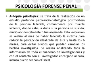 PSICOLOGÍA FORENSE PENAL
• Autopsia psicológica: se trata de la realización de un
estudio profundo psico-socio-patológico postmortem
de la persona fallecida, comúnmente por muerte
violenta, donde cabe la duda si la persona se suicidó,
murió accidentalmente o fue asesinada. Esta valoración
se realiza al mes de haber fallecido la víctima para
reducir la percepción idealizada de ésta y hasta los 6
meses, para evitar olvidos que puedan cambiar los
hechos investigados. Se realiza analizando toda la
información de todo el cuaderno de investigaciones y
con el contacto con el investigador encargado al caso,
incluso puede ser con el Fiscal.
 