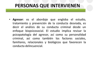 PERSONAS QUE INTERVIENEN
• Agresor: es el abordaje que engloba el estudio,
tratamiento y prevención de la conducta desviada, es
decir el análisis de su conducta criminal desde un
enfoque biopsicosocial. El estudio implica revisar la
psicopatología del agresor, así como su personalidad
criminal, así como también los factores sociales,
familiares, relacionales y biológicos que favorecen la
conducta delincuencial.
 