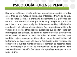 PSICOLOGÍA FORENSE PENAL
• Hay varios métodos, el más objetivo, por aplicar preguntas cerradas
es el Manual de Autopsia Psicológica Integrado (MAPI) de la Dra.
Teresita Pérez García. Se entrevista básicamente a 3 personas del
entorno directo de la víctima que no se tenga sospecha que hayan
participado de su muerte: alguien del entorno familiar, del laboral o
estudiantil y del círculo de amistades. Este procedimiento tiene la
ventaja de detectar otras posibles evidencias que pueden luego ser
investigadas por el Fiscal, así como el hecho de cerrar el círculo de
sospechosos. El MAPI no sólo se aplica en casos penales, sino
también civiles, cuando se tiene duda sobre la realización del
testamento de la persona fallecida, si éste hubiera sido realizado sin
contar con la lucidez mental suficiente. También es recomendable
esta metodología en casos de desaparición de la persona, para
analizar si su desaparición fue voluntaria o posiblemente por rapto o
trata y tráfico
 