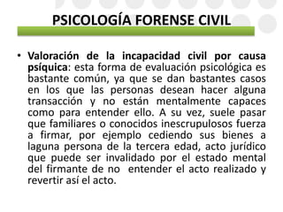 PSICOLOGÍA FORENSE CIVIL
• Valoración de la incapacidad civil por causa
psíquica: esta forma de evaluación psicológica es
bastante común, ya que se dan bastantes casos
en los que las personas desean hacer alguna
transacción y no están mentalmente capaces
como para entender ello. A su vez, suele pasar
que familiares o conocidos inescrupulosos fuerza
a firmar, por ejemplo cediendo sus bienes a
laguna persona de la tercera edad, acto jurídico
que puede ser invalidado por el estado mental
del firmante de no entender el acto realizado y
revertir así el acto.
 