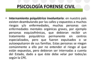 PSICOLOGÍA FORENSE CIVIL
• Internamiento psiquiátrico involuntario: en nuestro país
existen deambulando por las calles y expuestos a muchos
riesgos y/o enfermedades, muchas personas con
enfermedades mentales orgánicas graves, por ejemplo
personas esquizofrénicas, que debieran recibir un
tratamiento psiquiátrico permanente en centros
especializados, pero que fueron expulsados o se
autoexpulsaron de sus familias. Estas personas se niegan
comúnmente a ello por no entender el riesgo al que
están expuestas, pero debieran ser internadas a cuenta
del Estado, dado a que éste debe velar por todos/as
según la CPE.
 