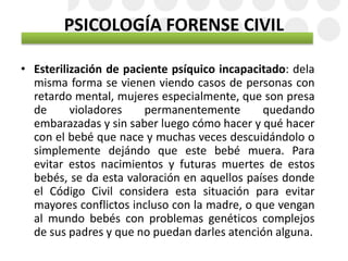 PSICOLOGÍA FORENSE CIVIL
• Esterilización de paciente psíquico incapacitado: dela
misma forma se vienen viendo casos de personas con
retardo mental, mujeres especialmente, que son presa
de violadores permanentemente quedando
embarazadas y sin saber luego cómo hacer y qué hacer
con el bebé que nace y muchas veces descuidándolo o
simplemente dejándo que este bebé muera. Para
evitar estos nacimientos y futuras muertes de estos
bebés, se da esta valoración en aquellos países donde
el Código Civil considera esta situación para evitar
mayores conflictos incluso con la madre, o que vengan
al mundo bebés con problemas genéticos complejos
de sus padres y que no puedan darles atención alguna.
 