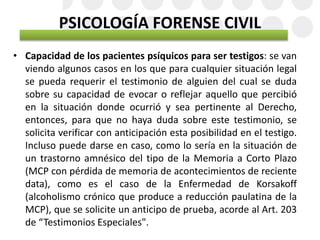 PSICOLOGÍA FORENSE CIVIL
• Capacidad de los pacientes psíquicos para ser testigos: se van
viendo algunos casos en los que para cualquier situación legal
se pueda requerir el testimonio de alguien del cual se duda
sobre su capacidad de evocar o reflejar aquello que percibió
en la situación donde ocurrió y sea pertinente al Derecho,
entonces, para que no haya duda sobre este testimonio, se
solicita verificar con anticipación esta posibilidad en el testigo.
Incluso puede darse en caso, como lo sería en la situación de
un trastorno amnésico del tipo de la Memoria a Corto Plazo
(MCP con pérdida de memoria de acontecimientos de reciente
data), como es el caso de la Enfermedad de Korsakoff
(alcoholismo crónico que produce a reducción paulatina de la
MCP), que se solicite un anticipo de prueba, acorde al Art. 203
de “Testimonios Especiales".
 