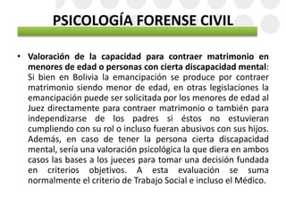 PSICOLOGÍA FORENSE CIVIL
• Valoración de la capacidad para contraer matrimonio en
menores de edad o personas con cierta discapacidad mental:
Si bien en Bolivia la emancipación se produce por contraer
matrimonio siendo menor de edad, en otras legislaciones la
emancipación puede ser solicitada por los menores de edad al
Juez directamente para contraer matrimonio o también para
independizarse de los padres si éstos no estuvieran
cumpliendo con su rol o incluso fueran abusivos con sus hijos.
Además, en caso de tener la persona cierta discapacidad
mental, sería una valoración psicológica la que diera en ambos
casos las bases a los jueces para tomar una decisión fundada
en criterios objetivos. A esta evaluación se suma
normalmente el criterio de Trabajo Social e incluso el Médico.
 