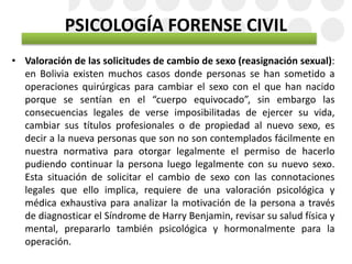 PSICOLOGÍA FORENSE CIVIL
• Valoración de las solicitudes de cambio de sexo (reasignación sexual):
en Bolivia existen muchos casos donde personas se han sometido a
operaciones quirúrgicas para cambiar el sexo con el que han nacido
porque se sentían en el “cuerpo equivocado”, sin embargo las
consecuencias legales de verse imposibilitadas de ejercer su vida,
cambiar sus títulos profesionales o de propiedad al nuevo sexo, es
decir a la nueva personas que son no son contemplados fácilmente en
nuestra normativa para otorgar legalmente el permiso de hacerlo
pudiendo continuar la persona luego legalmente con su nuevo sexo.
Esta situación de solicitar el cambio de sexo con las connotaciones
legales que ello implica, requiere de una valoración psicológica y
médica exhaustiva para analizar la motivación de la persona a través
de diagnosticar el Síndrome de Harry Benjamin, revisar su salud física y
mental, prepararlo también psicológica y hormonalmente para la
operación.
 