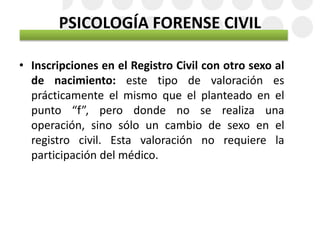 PSICOLOGÍA FORENSE CIVIL
• Inscripciones en el Registro Civil con otro sexo al
de nacimiento: este tipo de valoración es
prácticamente el mismo que el planteado en el
punto “f”, pero donde no se realiza una
operación, sino sólo un cambio de sexo en el
registro civil. Esta valoración no requiere la
participación del médico.
 