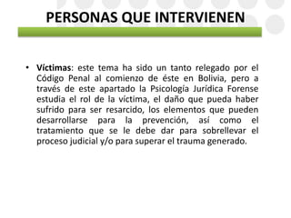 PERSONAS QUE INTERVIENEN
• Víctimas: este tema ha sido un tanto relegado por el
Código Penal al comienzo de éste en Bolivia, pero a
través de este apartado la Psicología Jurídica Forense
estudia el rol de la víctima, el daño que pueda haber
sufrido para ser resarcido, los elementos que pueden
desarrollarse para la prevención, así como el
tratamiento que se le debe dar para sobrellevar el
proceso judicial y/o para superar el trauma generado.
 