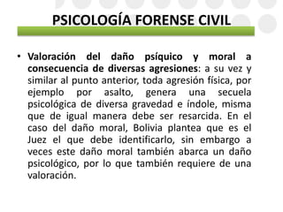 PSICOLOGÍA FORENSE CIVIL
• Valoración del daño psíquico y moral a
consecuencia de diversas agresiones: a su vez y
similar al punto anterior, toda agresión física, por
ejemplo por asalto, genera una secuela
psicológica de diversa gravedad e índole, misma
que de igual manera debe ser resarcida. En el
caso del daño moral, Bolivia plantea que es el
Juez el que debe identificarlo, sin embargo a
veces este daño moral también abarca un daño
psicológico, por lo que también requiere de una
valoración.
 