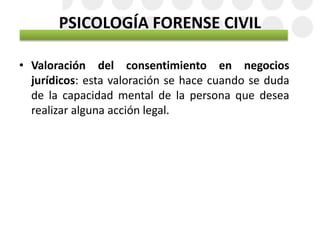 • Valoración del consentimiento en negocios
jurídicos: esta valoración se hace cuando se duda
de la capacidad mental de la persona que desea
realizar alguna acción legal.
PSICOLOGÍA FORENSE CIVIL
 