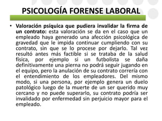 PSICOLOGÍA FORENSE LABORAL
• Valoración psíquica que pudiera invalidar la firma de
un contrato: esta valoración se da en el caso que un
empleado haya generado una afección psicológica de
gravedad que le impida continuar cumpliendo con su
contrato, sin que se lo procese por dejarlo. Tal vez
resultó antes más factible si se trataba de la salud
física, por ejemplo si un futbolista se daña
definitivamente una pierna no podrá seguir jugando en
el equipo, pero la anulación de su contrato correría con
el entendimiento de los empleadores. Del mismo
modo, si una persona, por ejemplo genera un duelo
patológico luego de la muerte de un ser querido muy
cercano y no puede superarlo, su contrato podría ser
invalidado por enfermedad sin perjuicio mayor para el
empleado.
 