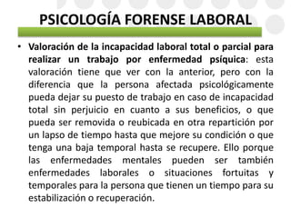 PSICOLOGÍA FORENSE LABORAL
• Valoración de la incapacidad laboral total o parcial para
realizar un trabajo por enfermedad psíquica: esta
valoración tiene que ver con la anterior, pero con la
diferencia que la persona afectada psicológicamente
pueda dejar su puesto de trabajo en caso de incapacidad
total sin perjuicio en cuanto a sus beneficios, o que
pueda ser removida o reubicada en otra repartición por
un lapso de tiempo hasta que mejore su condición o que
tenga una baja temporal hasta se recupere. Ello porque
las enfermedades mentales pueden ser también
enfermedades laborales o situaciones fortuitas y
temporales para la persona que tienen un tiempo para su
estabilización o recuperación.
 