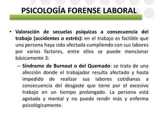 PSICOLOGÍA FORENSE LABORAL
• Valoración de secuelas psíquicas a consecuencia del
trabajo (accidentes o estrés): en el trabajo es factible que
una persona haya sido afectada cumpliendo con sus labores
por varios factores, entre ellos se puede mencionar
básicamente 3:
– Síndrome de Burnout o del Quemado: se trata de una
afección donde el trabajador resulta afectado y hasta
impedido de realizar sus labores cotidianas a
consecuencia del desgaste que tiene por el excesivo
trabajo en un tiempo prolongado. La persona está
agotada y mental y no puede rendir más y enferma
psicológicamente.
 