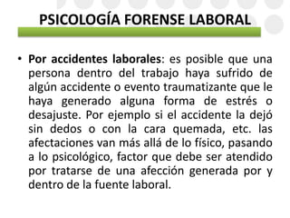 PSICOLOGÍA FORENSE LABORAL
• Por accidentes laborales: es posible que una
persona dentro del trabajo haya sufrido de
algún accidente o evento traumatizante que le
haya generado alguna forma de estrés o
desajuste. Por ejemplo si el accidente la dejó
sin dedos o con la cara quemada, etc. las
afectaciones van más allá de lo físico, pasando
a lo psicológico, factor que debe ser atendido
por tratarse de una afección generada por y
dentro de la fuente laboral.
 