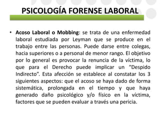 PSICOLOGÍA FORENSE LABORAL
• Acoso Laboral o Mobbing: se trata de una enfermedad
laboral estudiada por Leyman que se produce en el
trabajo entre las personas. Puede darse entre colegas,
hacia superiores o a personal de menor rango. El objetivo
por lo general es provocar la renuncia de la víctima, lo
que para el Derecho puede implicar un “Despido
Indirecto”. Esta afección se establece al constatar los 3
siguientes aspectos: que el acoso se haya dado de forma
sistemática, prolongada en el tiempo y que haya
generado daño psicológico y/o físico en la víctima,
factores que se pueden evaluar a través una pericia.
 