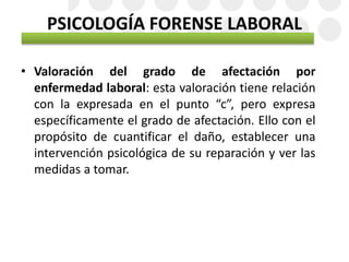 PSICOLOGÍA FORENSE LABORAL
• Valoración del grado de afectación por
enfermedad laboral: esta valoración tiene relación
con la expresada en el punto “c”, pero expresa
específicamente el grado de afectación. Ello con el
propósito de cuantificar el daño, establecer una
intervención psicológica de su reparación y ver las
medidas a tomar.
 